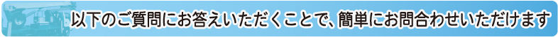 以下のご質問にお答えいただくことで、簡単にお問合せいただけます。